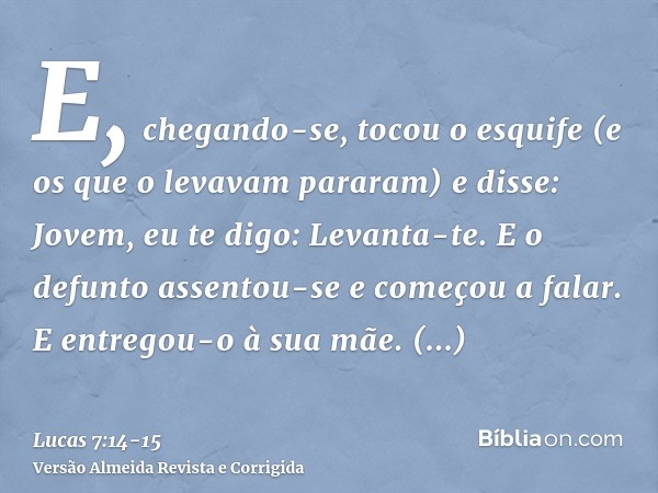 E, chegando-se, tocou o esquife (e os que o levavam pararam) e disse: Jovem, eu te digo: Levanta-te.E o defunto assentou-se e começou a falar. E entregou-o à su