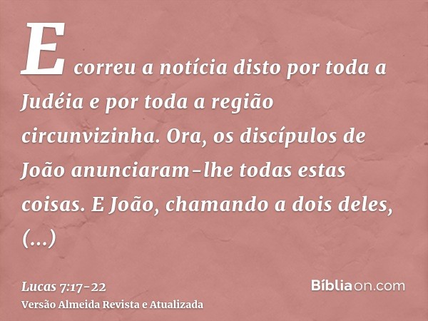 E correu a notícia disto por toda a Judéia e por toda a região circunvizinha.Ora, os discípulos de João anunciaram-lhe todas estas coisas.E João, chamando a doi