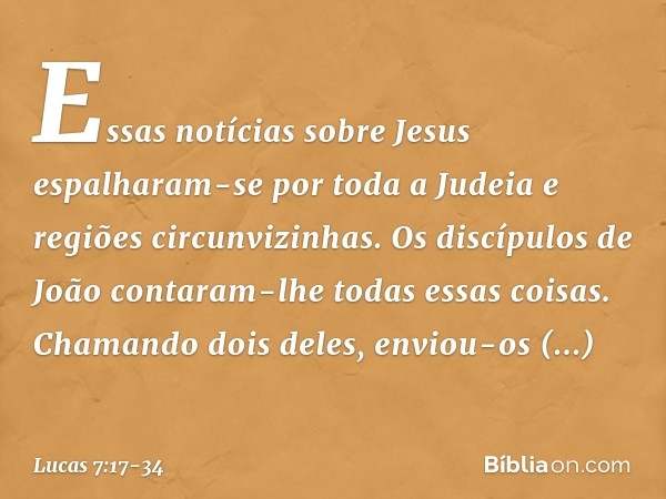 Essas notícias sobre Jesus espalharam-se por toda a Judeia e regiões circunvizinhas. Os discípulos de João contaram-lhe todas essas coisas. Chamando dois deles,