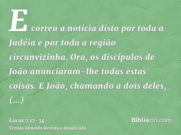 E correu a notícia disto por toda a Judéia e por toda a região circunvizinha.Ora, os discípulos de João anunciaram-lhe todas estas coisas.E João, chamando a doi