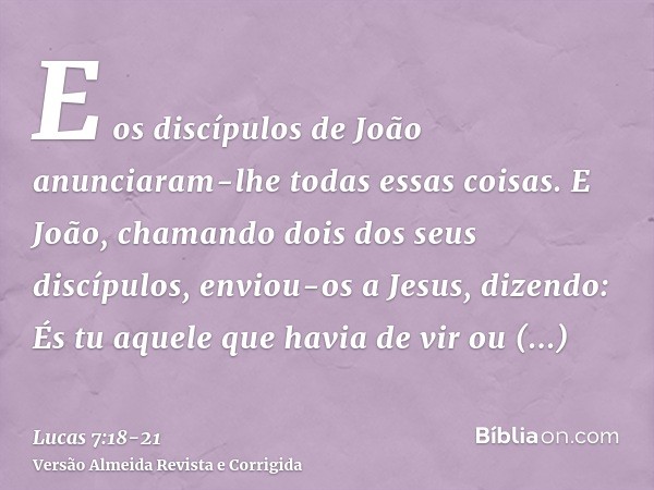 E os discípulos de João anunciaram-lhe todas essas coisas.E João, chamando dois dos seus discípulos, enviou-os a Jesus, dizendo: És tu aquele que havia de vir o