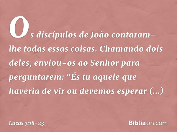 Os discípulos de João contaram-lhe todas essas coisas. Chamando dois deles, enviou-os ao Senhor para perguntarem: "És tu aquele que haveria de vir ou devemos es