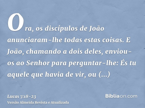 Ora, os discípulos de João anunciaram-lhe todas estas coisas.E João, chamando a dois deles, enviou-os ao Senhor para perguntar-lhe: És tu aquele que havia de vi