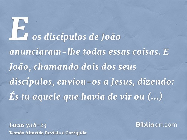 E os discípulos de João anunciaram-lhe todas essas coisas.E João, chamando dois dos seus discípulos, enviou-os a Jesus, dizendo: És tu aquele que havia de vir o