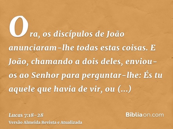 Ora, os discípulos de João anunciaram-lhe todas estas coisas.E João, chamando a dois deles, enviou-os ao Senhor para perguntar-lhe: És tu aquele que havia de vi