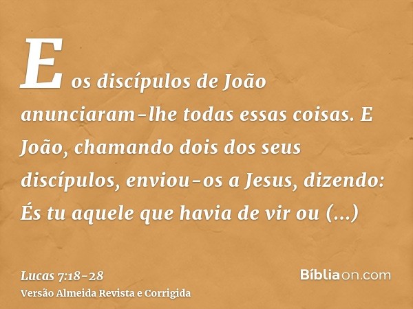 E os discípulos de João anunciaram-lhe todas essas coisas.E João, chamando dois dos seus discípulos, enviou-os a Jesus, dizendo: És tu aquele que havia de vir o