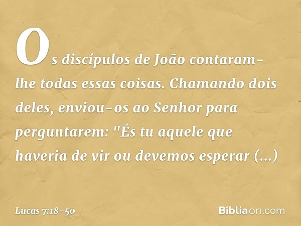 Os discípulos de João contaram-lhe todas essas coisas. Chamando dois deles, enviou-os ao Senhor para perguntarem: "És tu aquele que haveria de vir ou devemos es