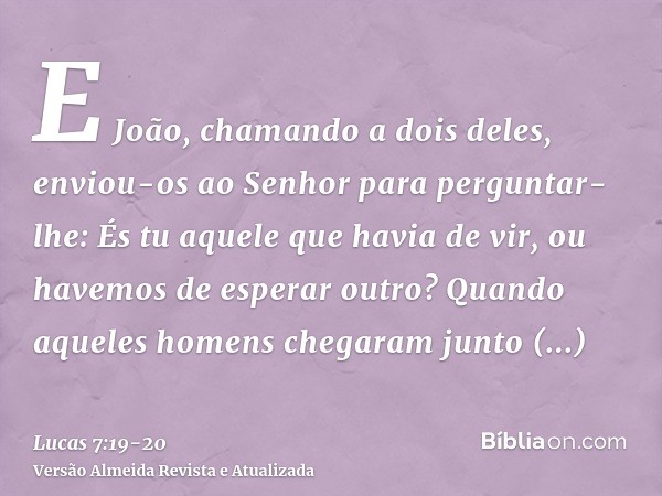 E João, chamando a dois deles, enviou-os ao Senhor para perguntar-lhe: És tu aquele que havia de vir, ou havemos de esperar outro?Quando aqueles homens chegaram