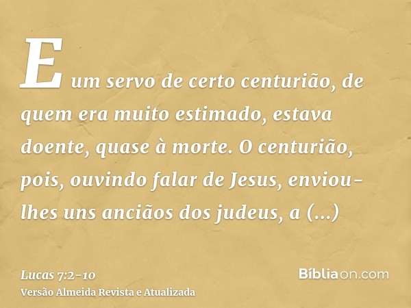 E um servo de certo centurião, de quem era muito estimado, estava doente, quase à morte.O centurião, pois, ouvindo falar de Jesus, enviou-lhes uns anciãos dos j