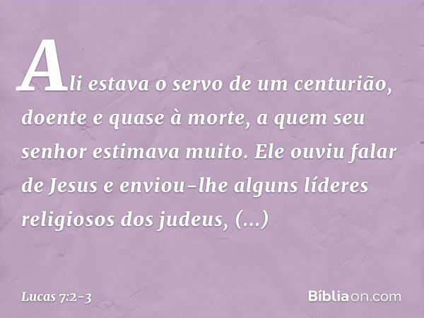 Ali estava o servo de um centurião, doente e quase à morte, a quem seu senhor estimava muito. Ele ouviu falar de Jesus e enviou-lhe alguns líderes religiosos do