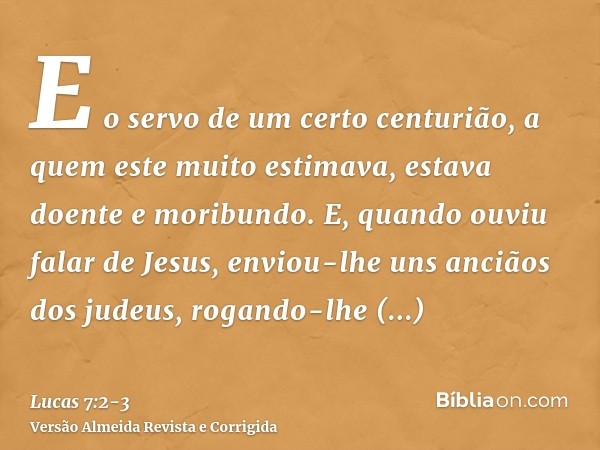 E o servo de um certo centurião, a quem este muito estimava, estava doente e moribundo.E, quando ouviu falar de Jesus, enviou-lhe uns anciãos dos judeus, rogand