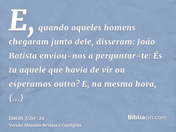 E, quando aqueles homens chegaram junto dele, disseram: João Batista enviou-nos a perguntar-te: És tu aquele que havia de vir ou esperamos outro?E, na mesma hor