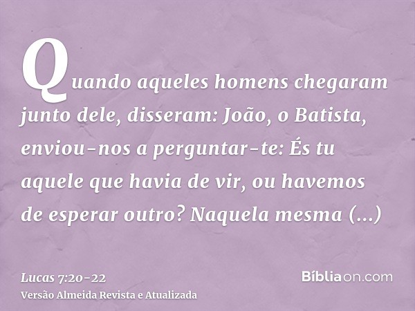 Quando aqueles homens chegaram junto dele, disseram: João, o Batista, enviou-nos a perguntar-te: És tu aquele que havia de vir, ou havemos de esperar outro?Naqu