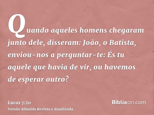 Quando aqueles homens chegaram junto dele, disseram: João, o Batista, enviou-nos a perguntar-te: És tu aquele que havia de vir, ou havemos de esperar outro?