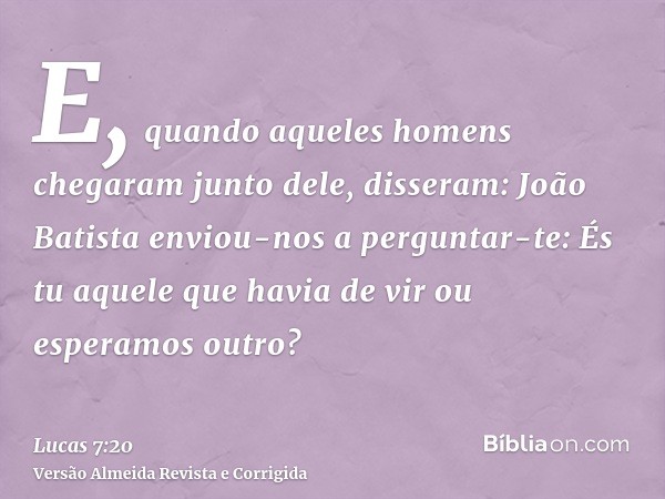 E, quando aqueles homens chegaram junto dele, disseram: João Batista enviou-nos a perguntar-te: És tu aquele que havia de vir ou esperamos outro?