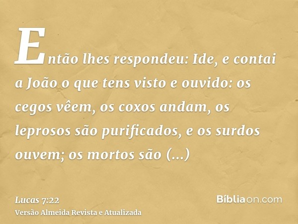 Então lhes respondeu: Ide, e contai a João o que tens visto e ouvido: os cegos vêem, os coxos andam, os leprosos são purificados, e os surdos ouvem; os mortos s