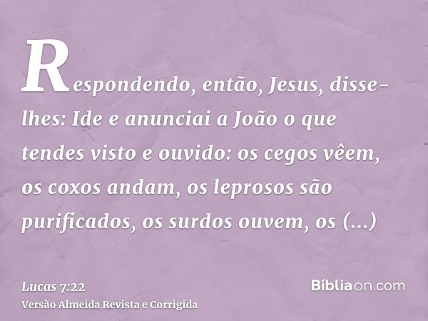 Respondendo, então, Jesus, disse-lhes: Ide e anunciai a João o que tendes visto e ouvido: os cegos vêem, os coxos andam, os leprosos são purificados, os surdos 