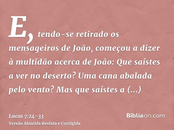 E, tendo-se retirado os mensageiros de João, começou a dizer à multidão acerca de João: Que saístes a ver no deserto? Uma cana abalada pelo vento?Mas que saíste