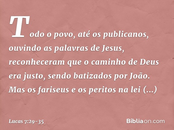 Todo o povo, até os publicanos, ouvindo as palavras de Jesus, reconheceram que o caminho de Deus era justo, sendo batizados por João. Mas os fariseus e os perit