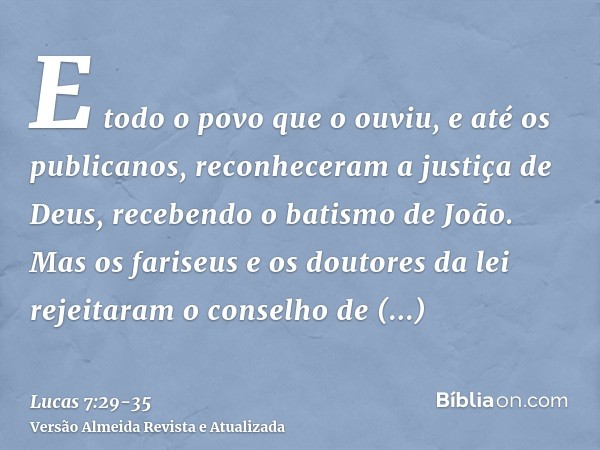 E todo o povo que o ouviu, e até os publicanos, reconheceram a justiça de Deus, recebendo o batismo de João.Mas os fariseus e os doutores da lei rejeitaram o co