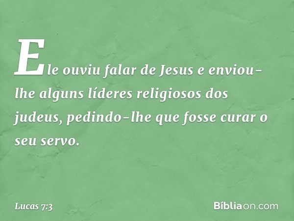 Ele ouviu falar de Jesus e enviou-lhe alguns líderes religiosos dos judeus, pedindo-lhe que fosse curar o seu servo. -- Lucas 7:3