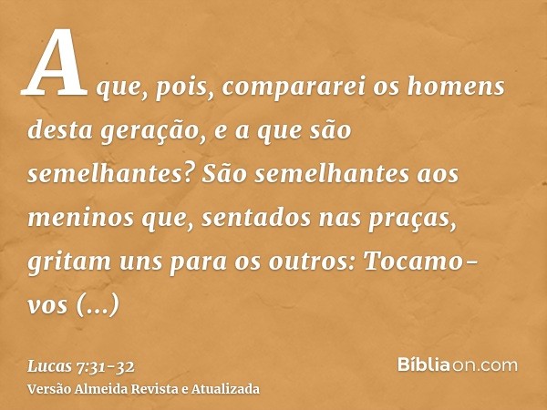 A que, pois, compararei os homens desta geração, e a que são semelhantes?São semelhantes aos meninos que, sentados nas praças, gritam uns para os outros: Tocamo