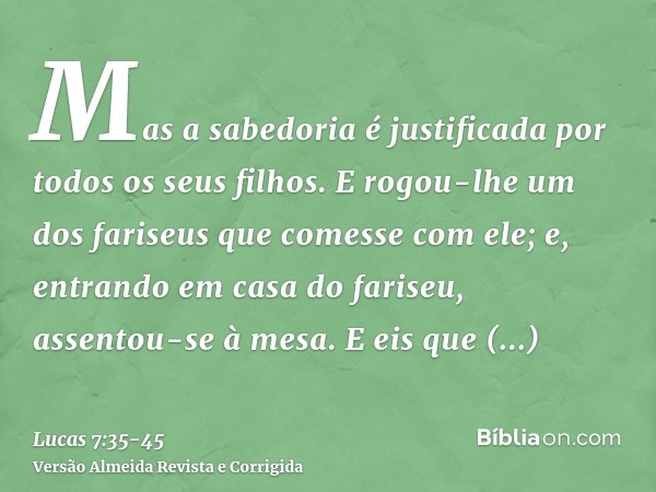 Mas a sabedoria é justificada por todos os seus filhos.E rogou-lhe um dos fariseus que comesse com ele; e, entrando em casa do fariseu, assentou-se à mesa.E eis