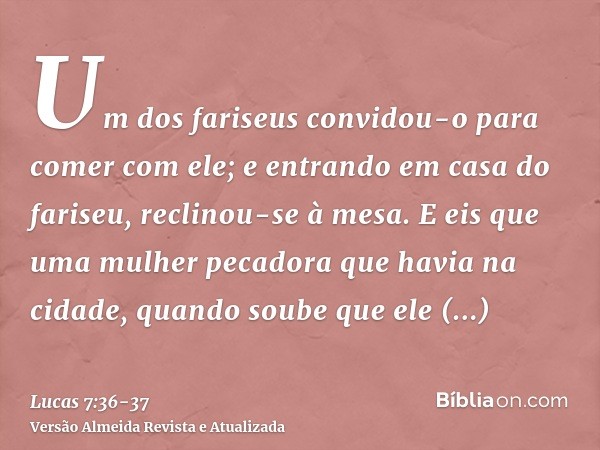 Um dos fariseus convidou-o para comer com ele; e entrando em casa do fariseu, reclinou-se à mesa.E eis que uma mulher pecadora que havia na cidade, quando soube