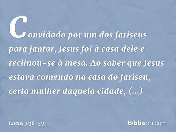 Convidado por um dos fariseus para jantar, Jesus foi à casa dele e reclinou-se à mesa. Ao saber que Jesus estava comendo na casa do fariseu, certa mulher daquel