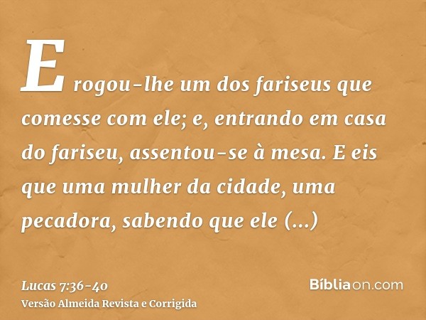 E rogou-lhe um dos fariseus que comesse com ele; e, entrando em casa do fariseu, assentou-se à mesa.E eis que uma mulher da cidade, uma pecadora, sabendo que el