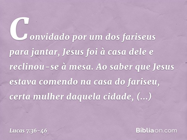 Convidado por um dos fariseus para jantar, Jesus foi à casa dele e reclinou-se à mesa. Ao saber que Jesus estava comendo na casa do fariseu, certa mulher daquel