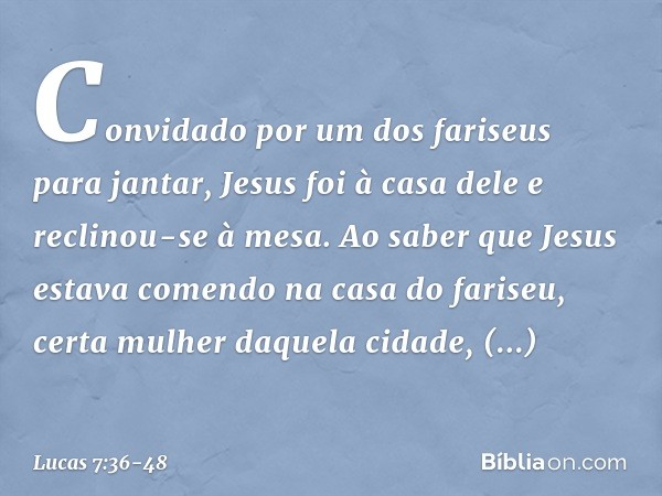 Convidado por um dos fariseus para jantar, Jesus foi à casa dele e reclinou-se à mesa. Ao saber que Jesus estava comendo na casa do fariseu, certa mulher daquel
