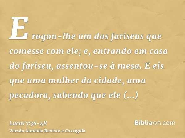 E rogou-lhe um dos fariseus que comesse com ele; e, entrando em casa do fariseu, assentou-se à mesa.E eis que uma mulher da cidade, uma pecadora, sabendo que el