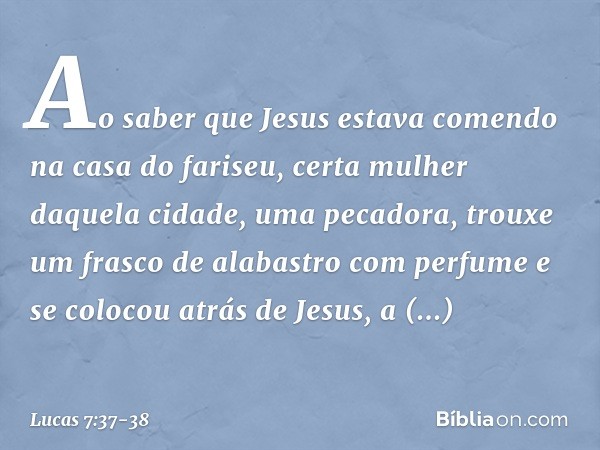 Ao saber que Jesus estava comendo na casa do fariseu, certa mulher daquela cidade, uma pecadora, trouxe um frasco de alabastro com perfume e se colocou atrás de