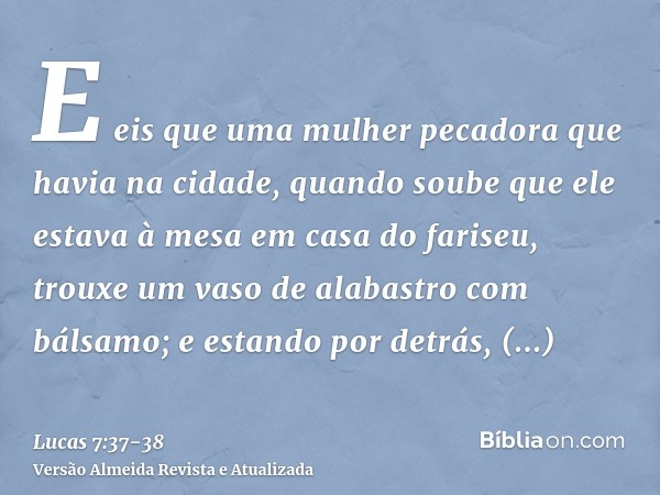 E eis que uma mulher pecadora que havia na cidade, quando soube que ele estava à mesa em casa do fariseu, trouxe um vaso de alabastro com bálsamo;e estando por 