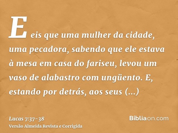 E eis que uma mulher da cidade, uma pecadora, sabendo que ele estava à mesa em casa do fariseu, levou um vaso de alabastro com ungüento.E, estando por detrás, a