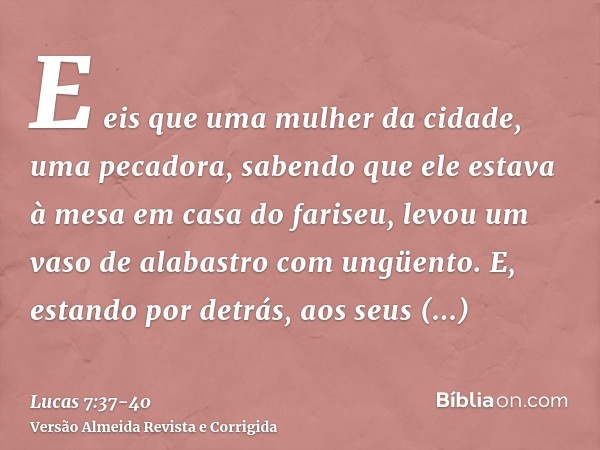 E eis que uma mulher da cidade, uma pecadora, sabendo que ele estava à mesa em casa do fariseu, levou um vaso de alabastro com ungüento.E, estando por detrás, a