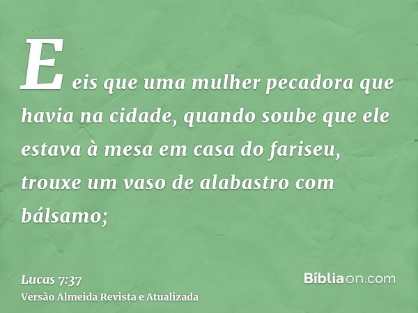 E eis que uma mulher pecadora que havia na cidade, quando soube que ele estava à mesa em casa do fariseu, trouxe um vaso de alabastro com bálsamo;