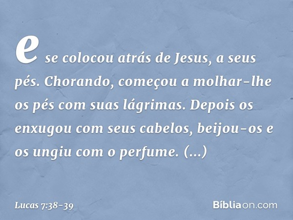 e se colocou atrás de Jesus, a seus pés. Chorando, começou a molhar-lhe os pés com suas lágrimas. Depois os enxugou com seus cabelos, beijou-os e os ungiu com o