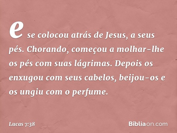 e se colocou atrás de Jesus, a seus pés. Chorando, começou a molhar-lhe os pés com suas lágrimas. Depois os enxugou com seus cabelos, beijou-os e os ungiu com o