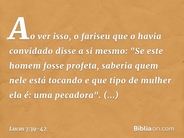 Ao ver isso, o fariseu que o havia convidado disse a si mesmo: "Se este homem fosse profeta, saberia quem nele está tocando e que tipo de mulher ela é: uma peca