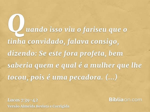 Quando isso viu o fariseu que o tinha convidado, falava consigo, dizendo: Se este fora profeta, bem saberia quem e qual é a mulher que lhe tocou, pois é uma pec