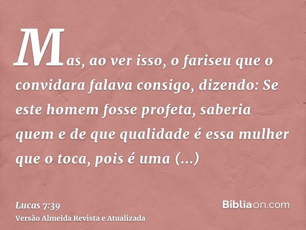 Mas, ao ver isso, o fariseu que o convidara falava consigo, dizendo: Se este homem fosse profeta, saberia quem e de que qualidade é essa mulher que o toca, pois