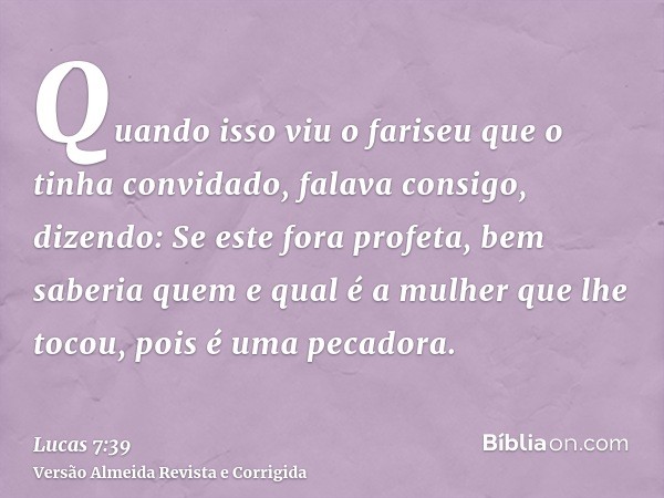 Quando isso viu o fariseu que o tinha convidado, falava consigo, dizendo: Se este fora profeta, bem saberia quem e qual é a mulher que lhe tocou, pois é uma pec