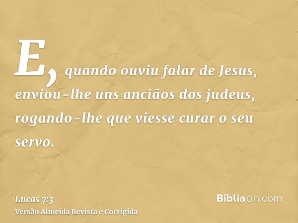 E, quando ouviu falar de Jesus, enviou-lhe uns anciãos dos judeus, rogando-lhe que viesse curar o seu servo.