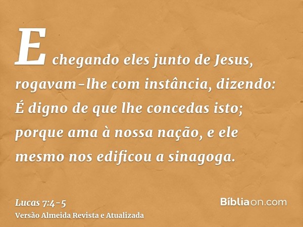 E chegando eles junto de Jesus, rogavam-lhe com instância, dizendo: É digno de que lhe concedas isto;porque ama à nossa nação, e ele mesmo nos edificou a sinago