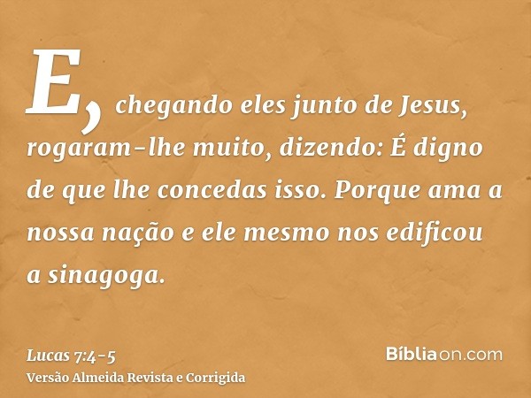 E, chegando eles junto de Jesus, rogaram-lhe muito, dizendo: É digno de que lhe concedas isso.Porque ama a nossa nação e ele mesmo nos edificou a sinagoga.