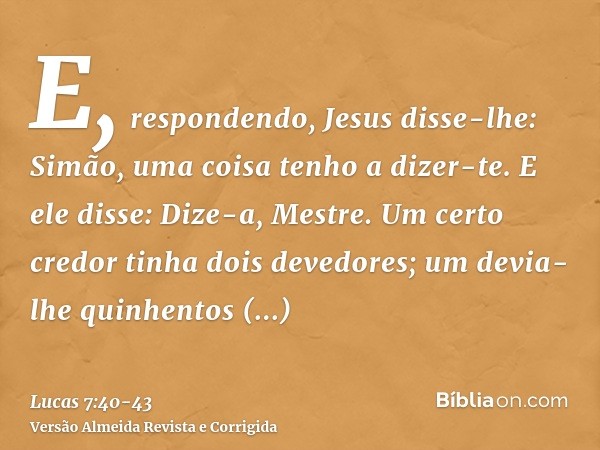 E, respondendo, Jesus disse-lhe: Simão, uma coisa tenho a dizer-te. E ele disse: Dize-a, Mestre.Um certo credor tinha dois devedores; um devia-lhe quinhentos di