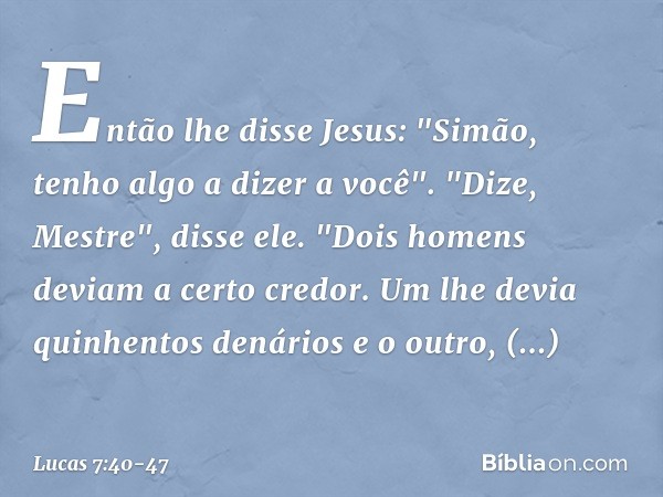 Então lhe disse Jesus: "Simão, tenho algo a dizer a você".
"Dize, Mestre", disse ele. "Dois homens deviam a certo credor. Um lhe devia quinhentos denários e o o