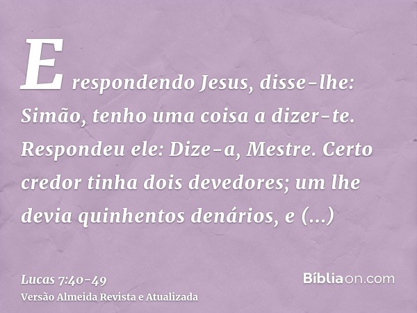 E respondendo Jesus, disse-lhe: Simão, tenho uma coisa a dizer-te. Respondeu ele: Dize-a, Mestre.Certo credor tinha dois devedores; um lhe devia quinhentos dená